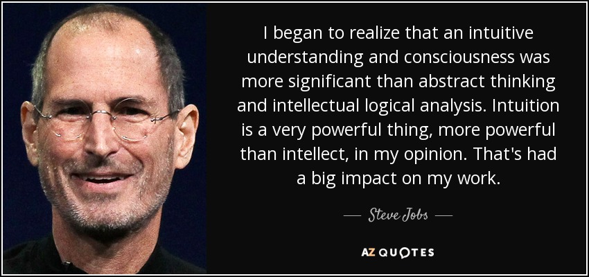 I began to realize that an intuitive understanding and consciousness was more significant than abstract thinking and intellectual logical analysis. Intuition is a very powerful thing, more powerful than intellect, in my opinion. That's had a big impact on my work. - Steve Jobs