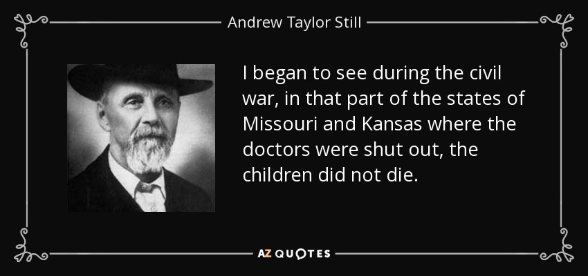 I began to see during the civil war, in that part of the states of Missouri and Kansas where the doctors were shut out, the children did not die. - Andrew Taylor Still