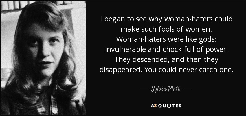 I began to see why woman-haters could make such fools of women. Woman-haters were like gods: invulnerable and chock full of power. They descended, and then they disappeared. You could never catch one. - Sylvia Plath