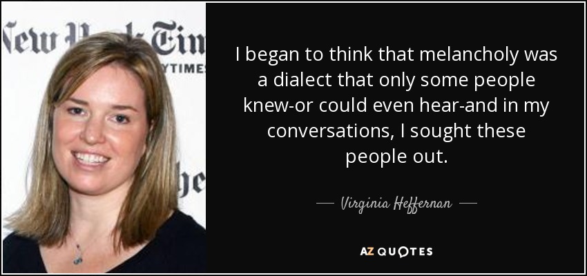 I began to think that melancholy was a dialect that only some people knew-or could even hear-and in my conversations, I sought these people out. - Virginia Heffernan