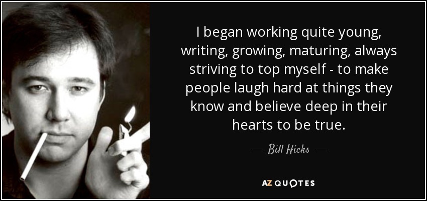 I began working quite young, writing, growing, maturing, always striving to top myself - to make people laugh hard at things they know and believe deep in their hearts to be true. - Bill Hicks