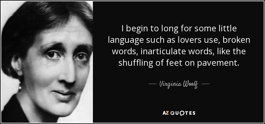 I begin to long for some little language such as lovers use, broken words, inarticulate words, like the shuffling of feet on pavement. - Virginia Woolf