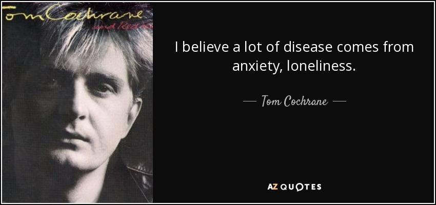 I believe a lot of disease comes from anxiety, loneliness. - Tom Cochrane