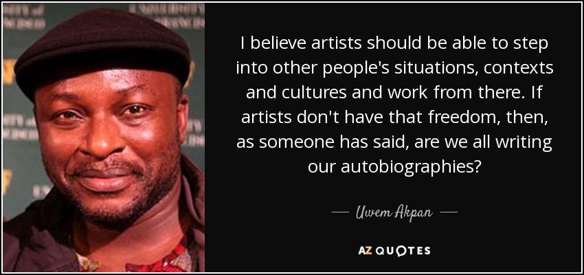 I believe artists should be able to step into other people's situations, contexts and cultures and work from there. If artists don't have that freedom, then, as someone has said, are we all writing our autobiographies? - Uwem Akpan