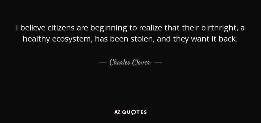 I believe citizens are beginning to realize that their birthright, a healthy ecosystem, has been stolen, and they want it back. - Charles Clover
