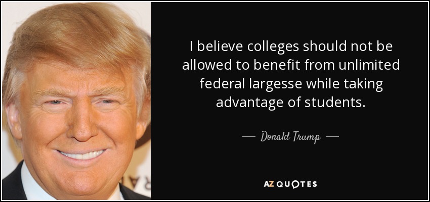 I believe colleges should not be allowed to benefit from unlimited federal largesse while taking advantage of students. - Donald Trump