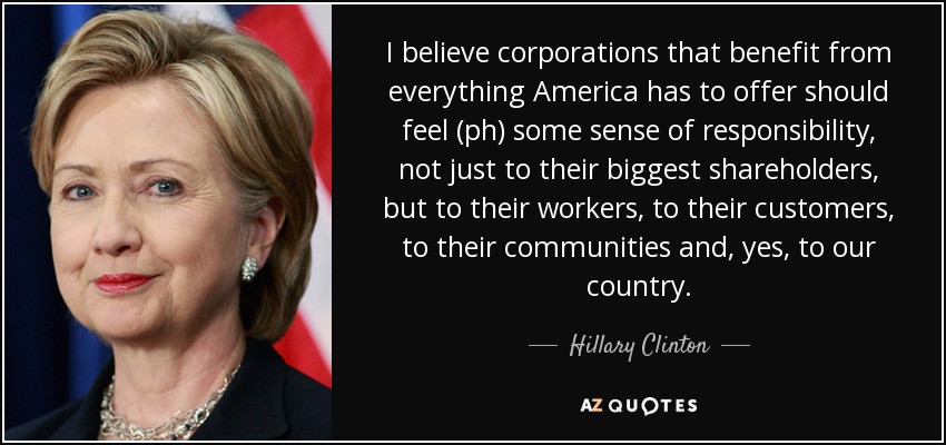 I believe corporations that benefit from everything America has to offer should feel (ph) some sense of responsibility, not just to their biggest shareholders, but to their workers, to their customers, to their communities and, yes, to our country. - Hillary Clinton