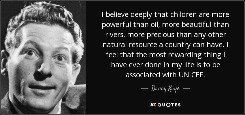 I believe deeply that children are more powerful than oil, more beautiful than rivers, more precious than any other natural resource a country can have. I feel that the most rewarding thing I have ever done in my life is to be associated with UNICEF. - Danny Kaye