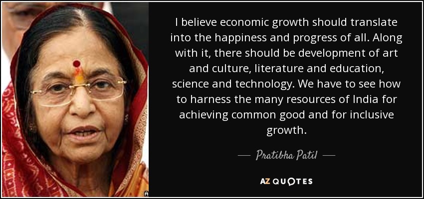 I believe economic growth should translate into the happiness and progress of all. Along with it, there should be development of art and culture, literature and education, science and technology. We have to see how to harness the many resources of India for achieving common good and for inclusive growth. - Pratibha Patil