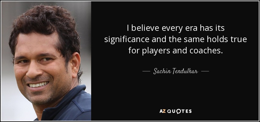 I believe every era has its significance and the same holds true for players and coaches. - Sachin Tendulkar