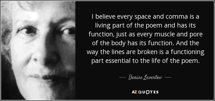 I believe every space and comma is a living part of the poem and has its function, just as every muscle and pore of the body has its function. And the way the lines are broken is a functioning part essential to the life of the poem. - Denise Levertov
