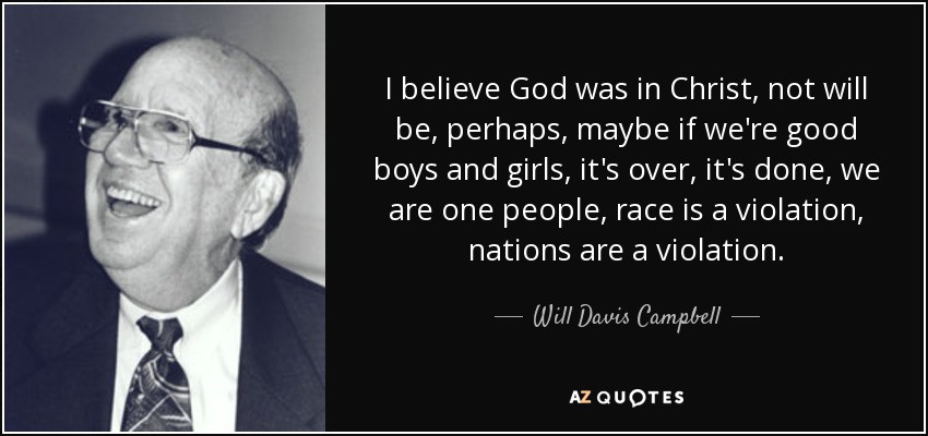 I believe God was in Christ, not will be, perhaps, maybe if we're good boys and girls, it's over, it's done, we are one people, race is a violation, nations are a violation. - Will Davis Campbell