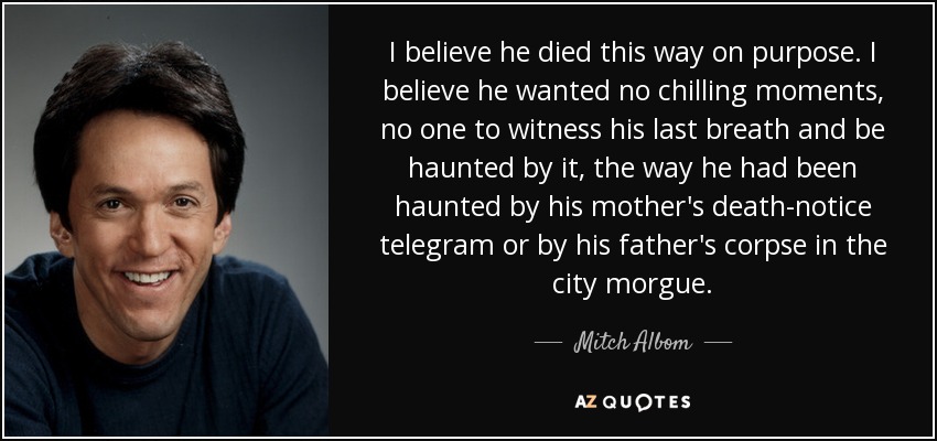 I believe he died this way on purpose. I believe he wanted no chilling moments, no one to witness his last breath and be haunted by it, the way he had been haunted by his mother's death-notice telegram or by his father's corpse in the city morgue. - Mitch Albom