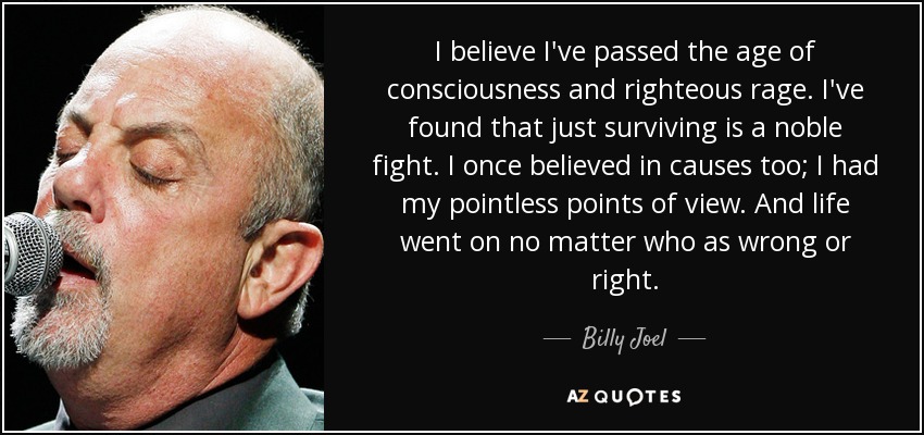 I believe I've passed the age of consciousness and righteous rage. I've found that just surviving is a noble fight. I once believed in causes too; I had my pointless points of view. And life went on no matter who as wrong or right. - Billy Joel