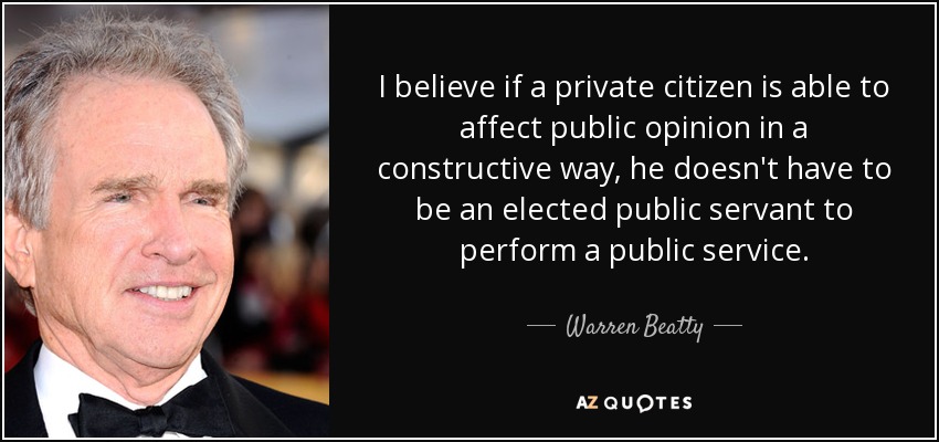 I believe if a private citizen is able to affect public opinion in a constructive way, he doesn't have to be an elected public servant to perform a public service. - Warren Beatty