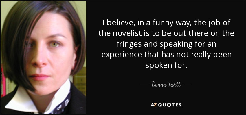 I believe, in a funny way, the job of the novelist is to be out there on the fringes and speaking for an experience that has not really been spoken for. - Donna Tartt
