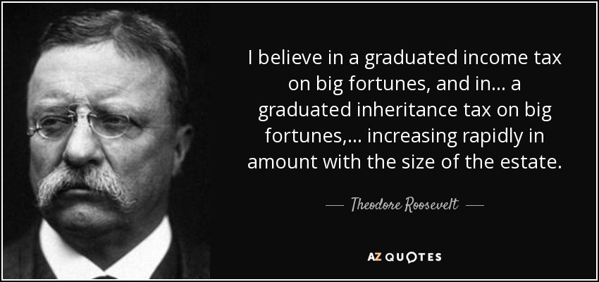 I believe in a graduated income tax on big fortunes, and in . . . a graduated inheritance tax on big fortunes, . . . increasing rapidly in amount with the size of the estate. - Theodore Roosevelt