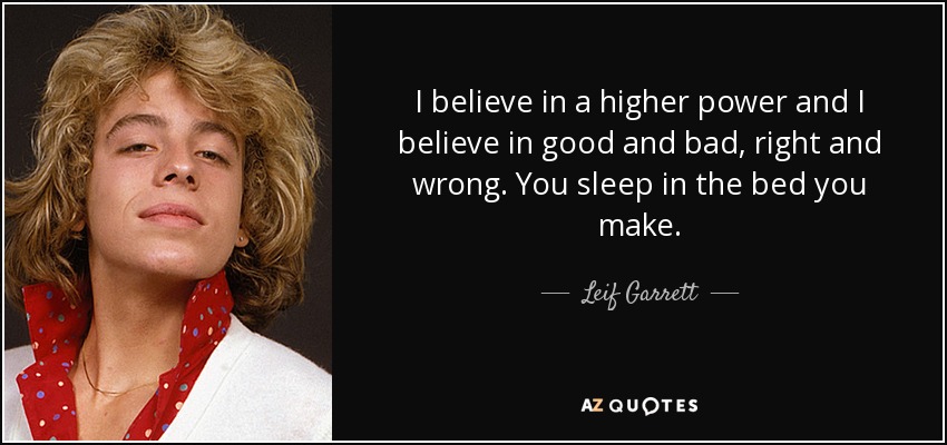 I believe in a higher power and I believe in good and bad, right and wrong. You sleep in the bed you make. - Leif Garrett