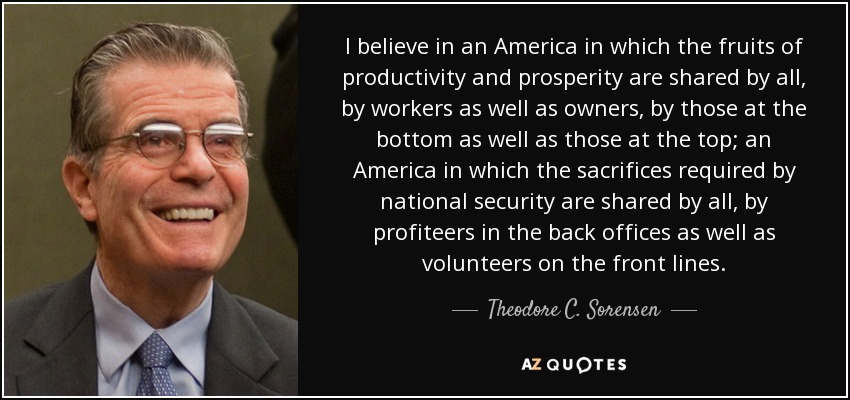 I believe in an America in which the fruits of productivity and prosperity are shared by all, by workers as well as owners, by those at the bottom as well as those at the top; an America in which the sacrifices required by national security are shared by all, by profiteers in the back offices as well as volunteers on the front lines. - Theodore C. Sorensen