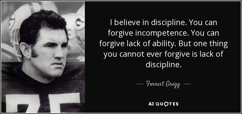 I believe in discipline. You can forgive incompetence. You can forgive lack of ability. But one thing you cannot ever forgive is lack of discipline. - Forrest Gregg
