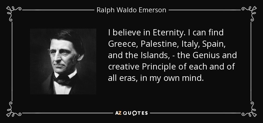 I believe in Eternity. I can find Greece, Palestine, Italy, Spain, and the Islands, - the Genius and creative Principle of each and of all eras, in my own mind. - Ralph Waldo Emerson