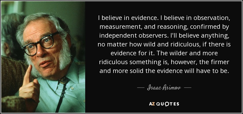 I believe in evidence. I believe in observation, measurement, and reasoning, confirmed by independent observers. I'll believe anything, no matter how wild and ridiculous, if there is evidence for it. The wilder and more ridiculous something is, however, the firmer and more solid the evidence will have to be. - Isaac Asimov