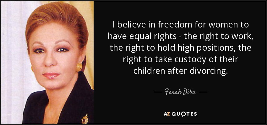 I believe in freedom for women to have equal rights - the right to work, the right to hold high positions, the right to take custody of their children after divorcing. - Farah Diba