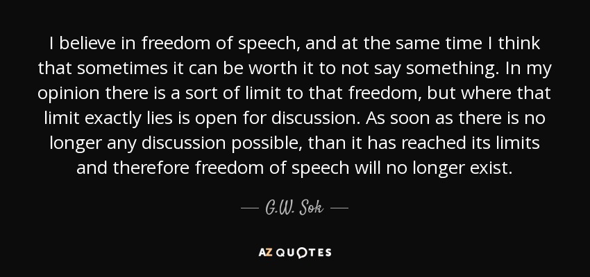 I believe in freedom of speech, and at the same time I think that sometimes it can be worth it to not say something. In my opinion there is a sort of limit to that freedom, but where that limit exactly lies is open for discussion. As soon as there is no longer any discussion possible, than it has reached its limits and therefore freedom of speech will no longer exist. - G.W. Sok