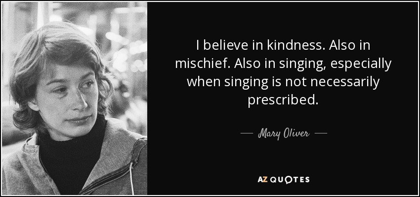I believe in kindness. Also in mischief. Also in singing, especially when singing is not necessarily prescribed. - Mary Oliver