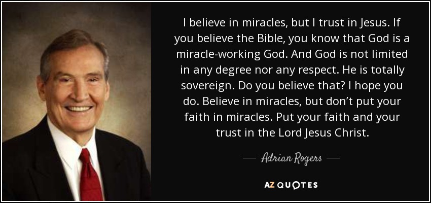 I believe in miracles, but I trust in Jesus. If you believe the Bible, you know that God is a miracle-working God. And God is not limited in any degree nor any respect. He is totally sovereign. Do you believe that? I hope you do. Believe in miracles, but don’t put your faith in miracles. Put your faith and your trust in the Lord Jesus Christ. - Adrian Rogers