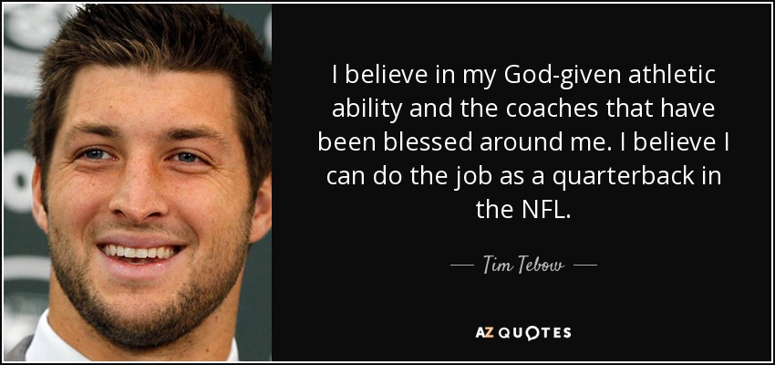 I believe in my God-given athletic ability and the coaches that have been blessed around me. I believe I can do the job as a quarterback in the NFL. - Tim Tebow