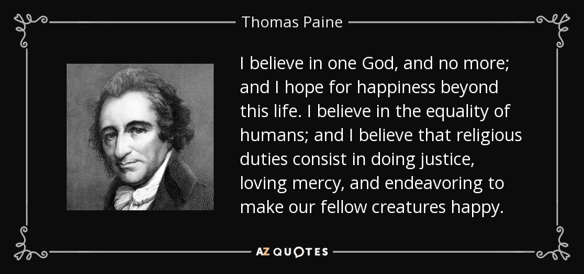 I believe in one God, and no more; and I hope for happiness beyond this life. I believe in the equality of humans; and I believe that religious duties consist in doing justice, loving mercy, and endeavoring to make our fellow creatures happy. - Thomas Paine
