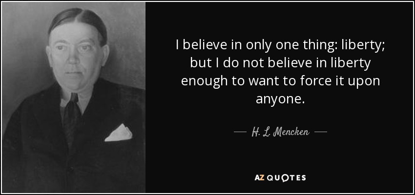 I believe in only one thing: liberty; but I do not believe in liberty enough to want to force it upon anyone. - H. L. Mencken