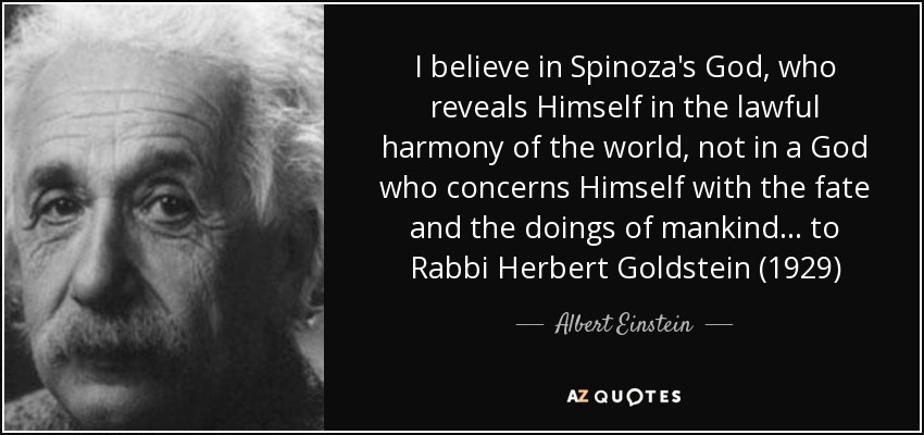 I believe in Spinoza's God, who reveals Himself in the lawful harmony of the world, not in a God who concerns Himself with the fate and the doings of mankind... to Rabbi Herbert Goldstein (1929) - Albert Einstein