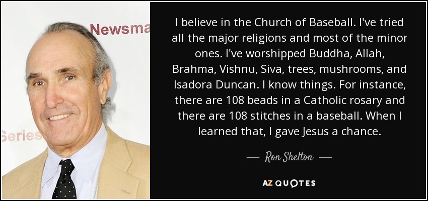 I believe in the Church of Baseball. I've tried all the major religions and most of the minor ones. I've worshipped Buddha, Allah, Brahma, Vishnu, Siva, trees, mushrooms, and Isadora Duncan. I know things. For instance, there are 108 beads in a Catholic rosary and there are 108 stitches in a baseball. When I learned that, I gave Jesus a chance. - Ron Shelton