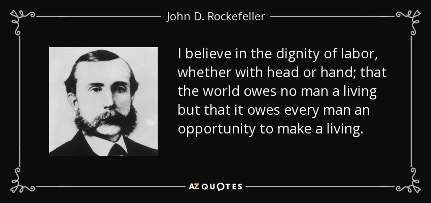 I believe in the dignity of labor, whether with head or hand; that the world owes no man a living but that it owes every man an opportunity to make a living. - John D. Rockefeller