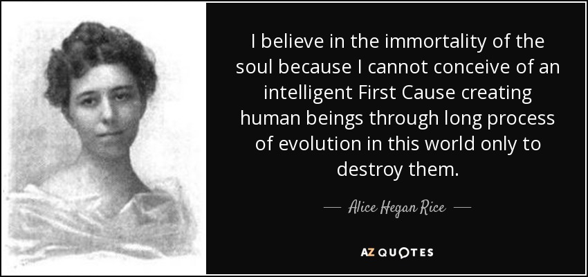 I believe in the immortality of the soul because I cannot conceive of an intelligent First Cause creating human beings through long process of evolution in this world only to destroy them. - Alice Hegan Rice