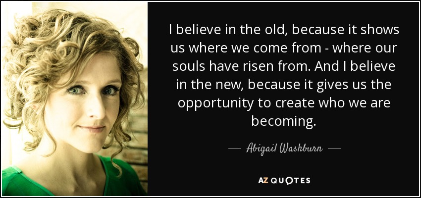 I believe in the old, because it shows us where we come from - where our souls have risen from. And I believe in the new, because it gives us the opportunity to create who we are becoming. - Abigail Washburn