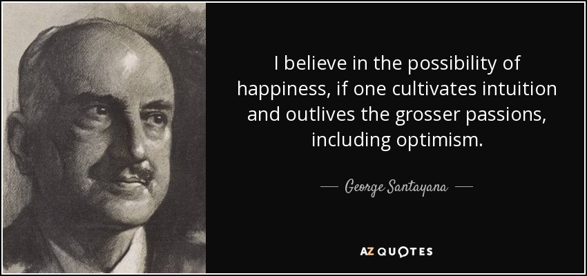 I believe in the possibility of happiness, if one cultivates intuition and outlives the grosser passions, including optimism. - George Santayana