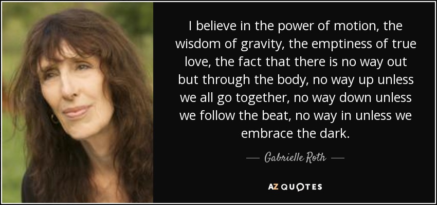 I believe in the power of motion, the wisdom of gravity, the emptiness of true love, the fact that there is no way out but through the body, no way up unless we all go together, no way down unless we follow the beat, no way in unless we embrace the dark. - Gabrielle Roth