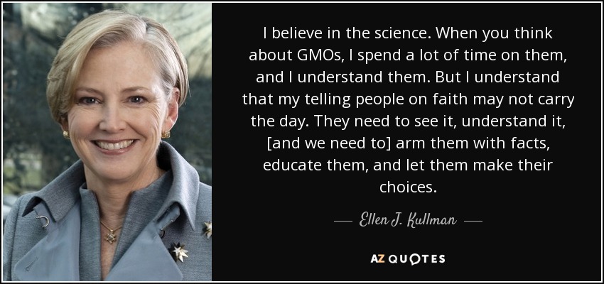 I believe in the science. When you think about GMOs, I spend a lot of time on them, and I understand them. But I understand that my telling people on faith may not carry the day. They need to see it, understand it, [and we need to] arm them with facts, educate them, and let them make their choices. - Ellen J. Kullman