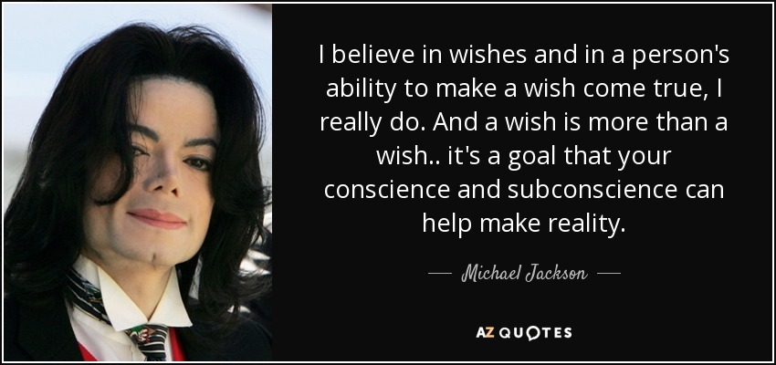 I believe in wishes and in a person's ability to make a wish come true, I really do. And a wish is more than a wish.. it's a goal that your conscience and subconscience can help make reality. - Michael Jackson