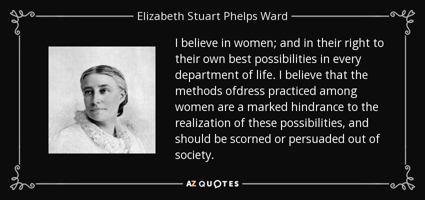 I believe in women; and in their right to their own best possibilities in every department of life. I believe that the methods ofdress practiced among women are a marked hindrance to the realization of these possibilities, and should be scorned or persuaded out of society. - Elizabeth Stuart Phelps Ward