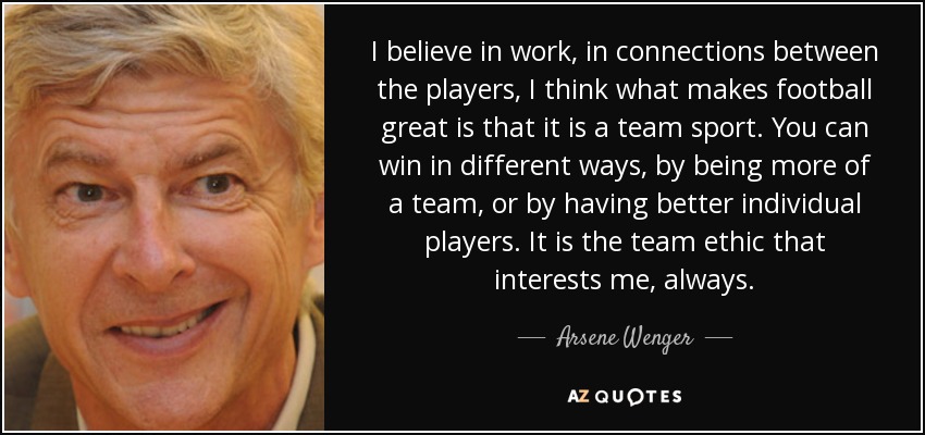 I believe in work, in connections between the players, I think what makes football great is that it is a team sport. You can win in different ways, by being more of a team, or by having better individual players. It is the team ethic that interests me, always. - Arsene Wenger