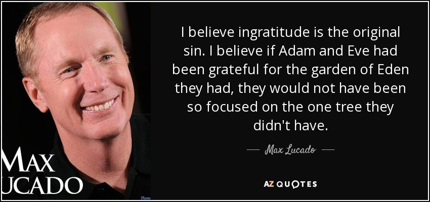 I believe ingratitude is the original sin. I believe if Adam and Eve had been grateful for the garden of Eden they had, they would not have been so focused on the one tree they didn't have. - Max Lucado