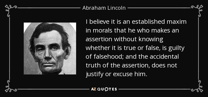I believe it is an established maxim in morals that he who makes an assertion without knowing whether it is true or false, is guilty of falsehood; and the accidental truth of the assertion, does not justify or excuse him. - Abraham Lincoln