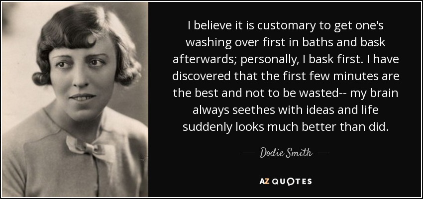 I believe it is customary to get one's washing over first in baths and bask afterwards; personally, I bask first. I have discovered that the first few minutes are the best and not to be wasted-- my brain always seethes with ideas and life suddenly looks much better than did. - Dodie Smith