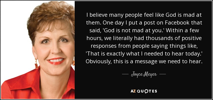 I believe many people feel like God is mad at them. One day I put a post on Facebook that said, 'God is not mad at you.' Within a few hours, we literally had thousands of positive responses from people saying things like, 'That is exactly what I needed to hear today.' Obviously, this is a message we need to hear. - Joyce Meyer