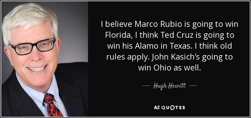 I believe Marco Rubio is going to win Florida, I think Ted Cruz is going to win his Alamo in Texas. I think old rules apply. John Kasich's going to win Ohio as well. - Hugh Hewitt