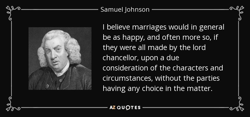 I believe marriages would in general be as happy, and often more so, if they were all made by the lord chancellor, upon a due consideration of the characters and circumstances, without the parties having any choice in the matter. - Samuel Johnson